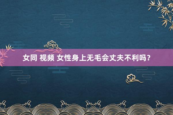 女同 视频 女性身上无毛会丈夫不利吗？