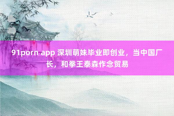 91porn app 深圳萌妹毕业即创业，当中国厂长，和拳王泰森作念贸易