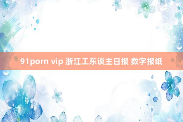 91porn vip 浙江工东谈主日报 数字报纸