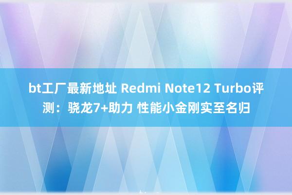 bt工厂最新地址 Redmi Note12 Turbo评测：骁龙7+助力 性能小金刚实至名归