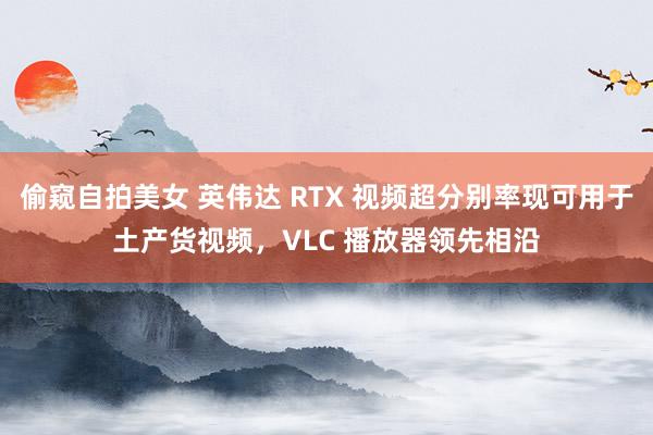 偷窥自拍美女 英伟达 RTX 视频超分别率现可用于土产货视频，VLC 播放器领先相沿