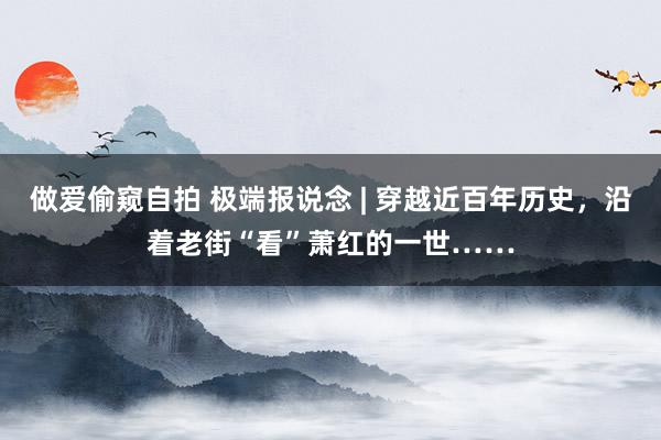 做爱偷窥自拍 极端报说念 | 穿越近百年历史，沿着老街“看”萧红的一世……