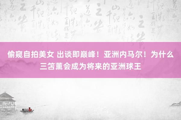 偷窥自拍美女 出谈即巅峰！亚洲内马尔！为什么三笘薫会成为将来的亚洲球王