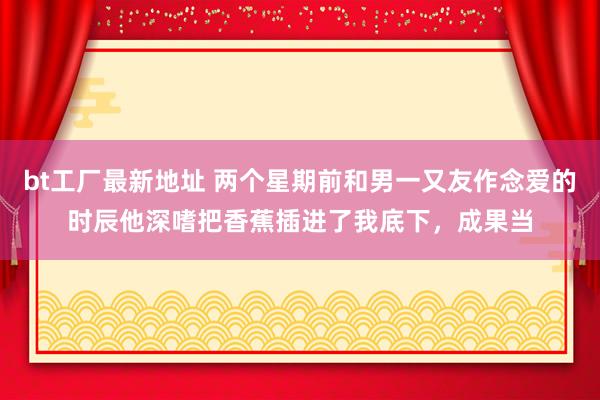 bt工厂最新地址 两个星期前和男一又友作念爱的时辰他深嗜把香蕉插进了我底下，成果当