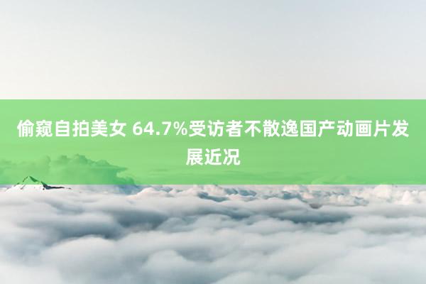 偷窥自拍美女 64.7%受访者不散逸国产动画片发展近况