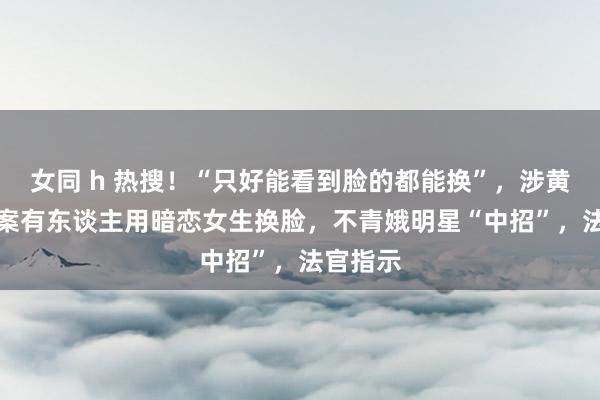 女同 h 热搜！“只好能看到脸的都能换”，涉黄AI换脸案有东谈主用暗恋女生换脸，不青娥明星“中招”，法官指示