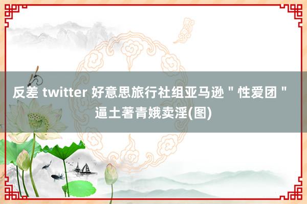 反差 twitter 好意思旅行社组亚马逊＂性爱团＂ 逼土著青娥卖淫(图)