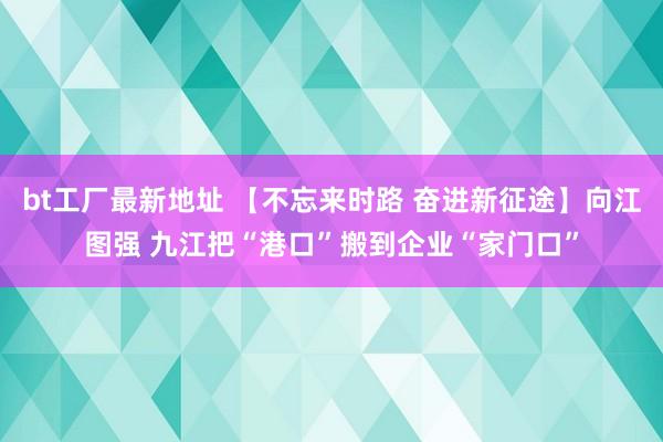 bt工厂最新地址 【不忘来时路 奋进新征途】向江图强 九江把“港口”搬到企业“家门口”