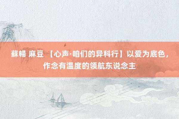 蘇暢 麻豆 【心声·咱们的异科行】以爱为底色，作念有温度的领航东说念主