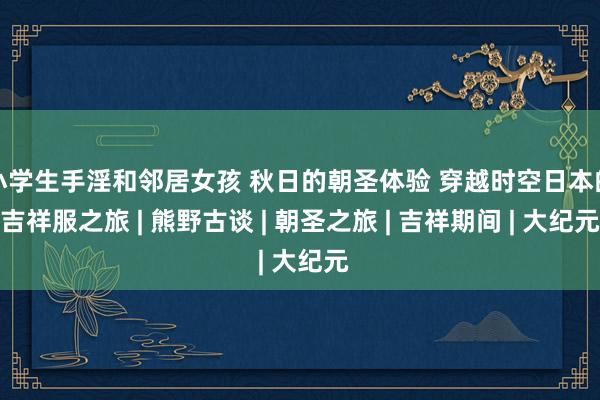 小学生手淫和邻居女孩 秋日的朝圣体验 穿越时空日本的吉祥服之旅 | 熊野古谈 | 朝圣之旅 | 吉祥期间 | 大纪元