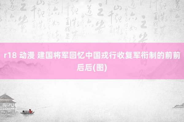 r18 动漫 建国将军回忆中国戎行收复军衔制的前前后后(图)