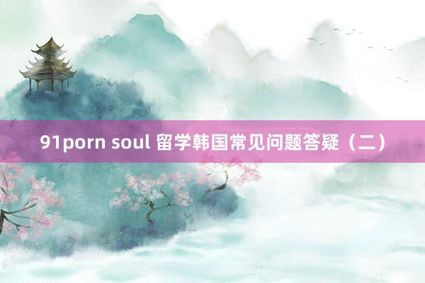 91porn soul 留学韩国常见问题答疑（二）