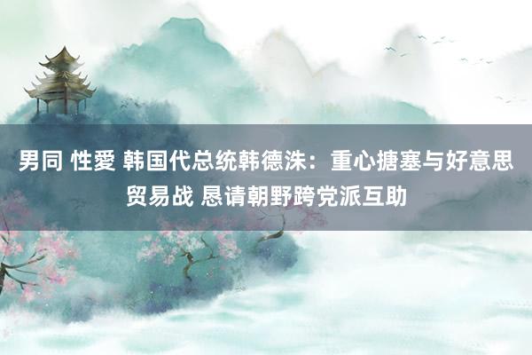 男同 性愛 韩国代总统韩德洙：重心搪塞与好意思贸易战 恳请朝野跨党派互助
