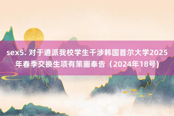 sex5. 对于遴派我校学生干涉韩国首尔大学2025年春季交换生项有策画奉告（2024年18号)
